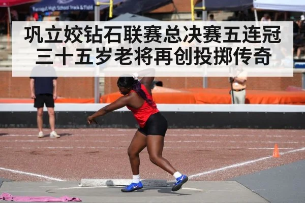 巩立姣钻石联赛总决赛五连冠 三十五岁老将再创投掷传奇