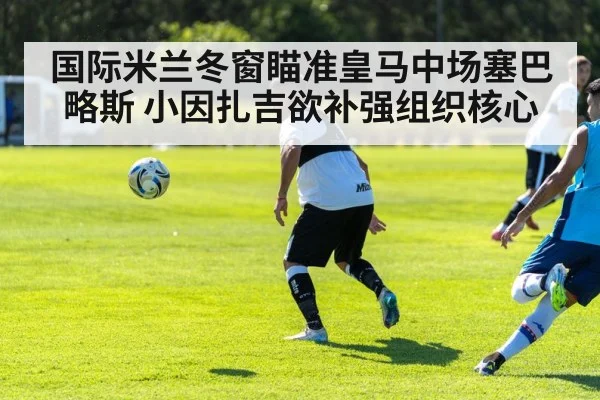 国际米兰冬窗瞄准皇马中场塞巴略斯 小因扎吉欲补强组织核心
